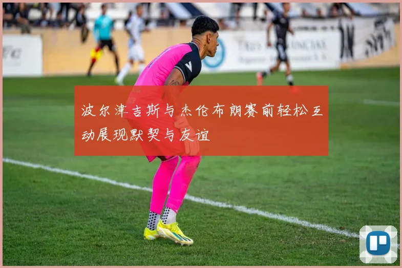 波尔津吉斯与杰伦布朗赛前轻松互动展现默契与友谊