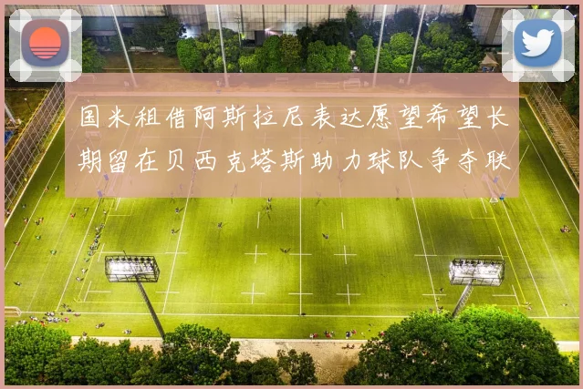 国米租借阿斯拉尼表达愿望希望长期留在贝西克塔斯助力球队争夺联赛冠军
