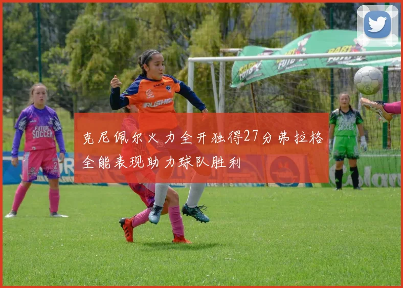 克尼佩尔火力全开独得27分弗拉格全能表现助力球队胜利
