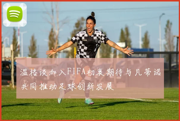 温格谈加入FIFA初衷期待与凡蒂诺共同推动足球创新发展